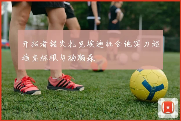 开拓者错失扎克埃迪机会他实力超越克林根与杨瀚森