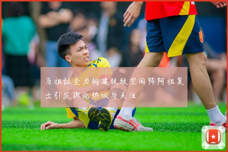 马祖拉全力构建极致空间阵阿祖复出引发舆论热议与关注