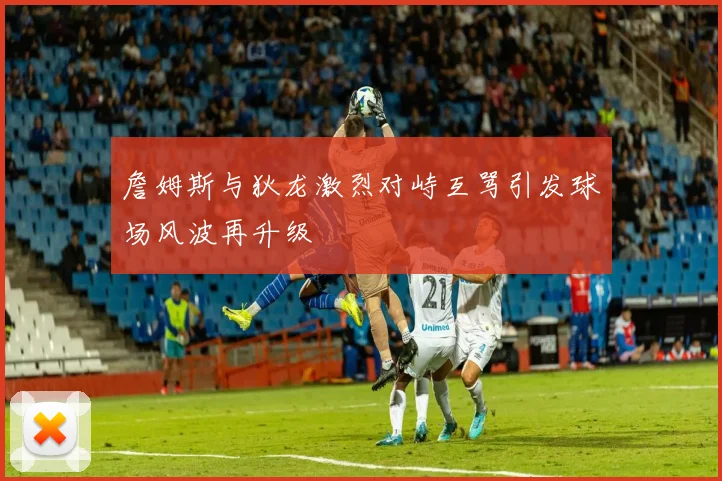 詹姆斯与狄龙激烈对峙互骂引发球场风波再升级