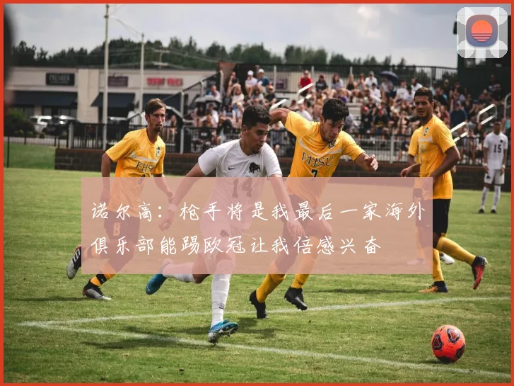诺尔高：枪手将是我最后一家海外俱乐部能踢欧冠让我倍感兴奋