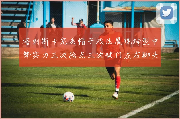 塔利斯卡完美帽子戏法展现转型中锋实力三次抢点三次破门左右脚头球俱佳