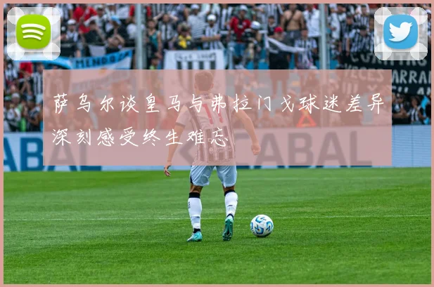 萨乌尔谈皇马与弗拉门戈球迷差异深刻感受终生难忘