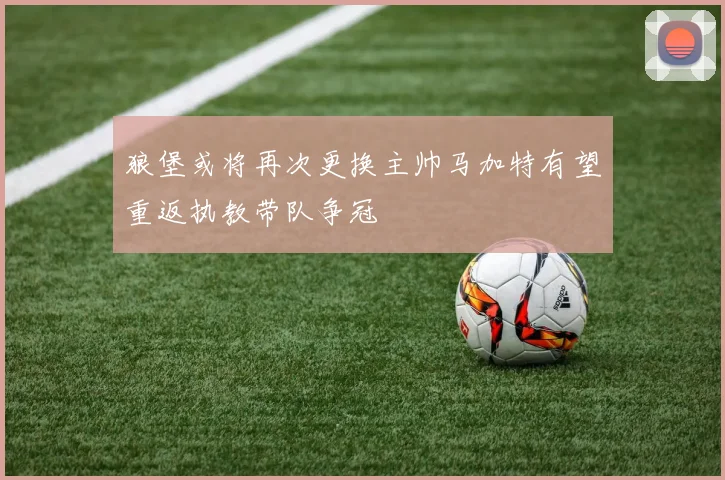 狼堡或将再次更换主帅马加特有望重返执教带队争冠