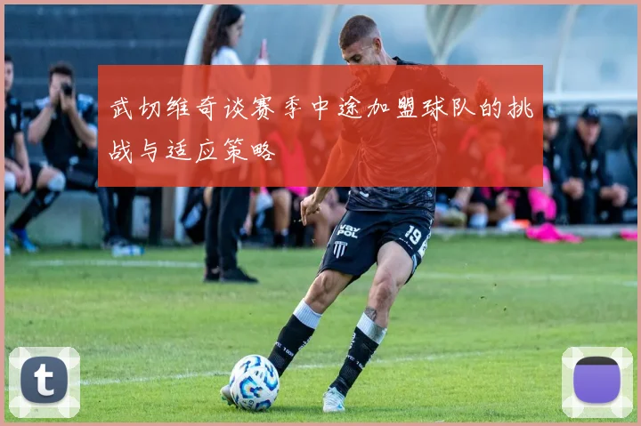 武切维奇谈赛季中途加盟球队的挑战与适应策略