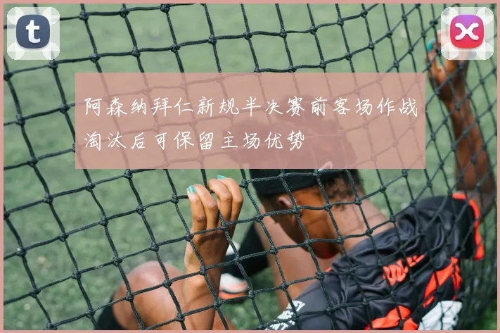 阿森纳拜仁新规半决赛前客场作战淘汰后可保留主场优势