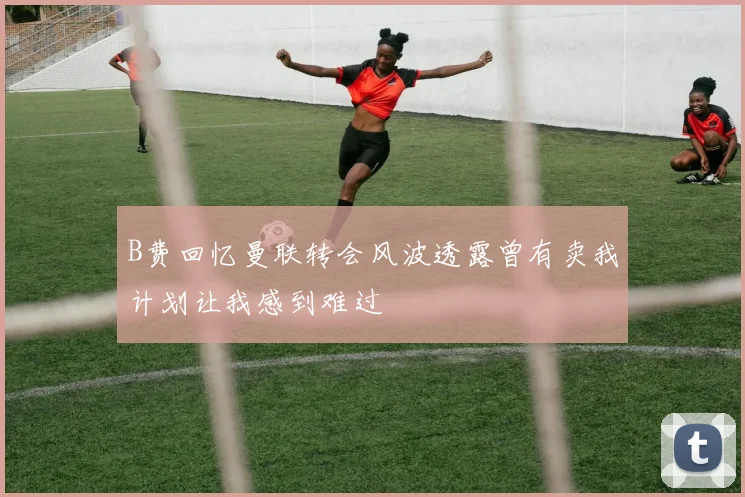 B费回忆曼联转会风波透露曾有卖我计划让我感到难过