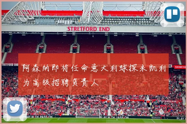 阿森纳即将任命意大利球探米凯利为高级招聘负责人