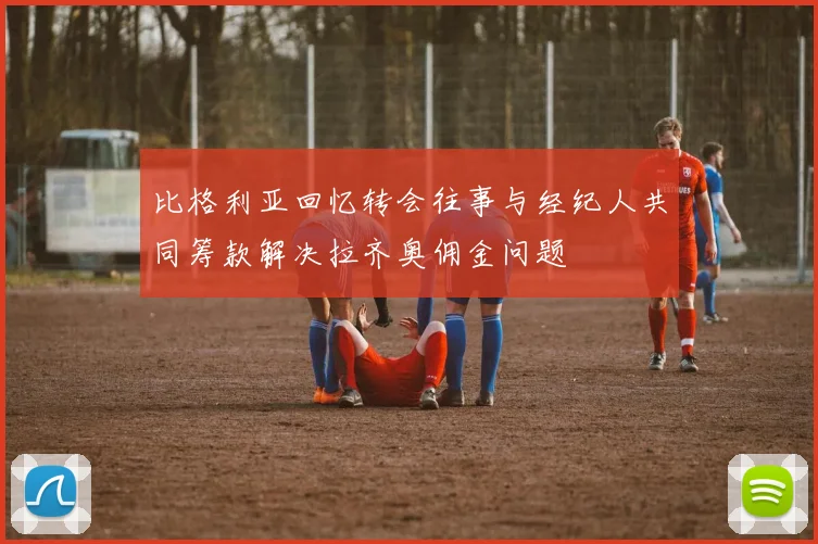 比格利亚回忆转会往事与经纪人共同筹款解决拉齐奥佣金问题