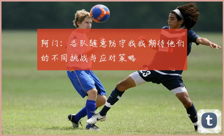阿门：各队随意防守我我期待他们的不同挑战与应对策略