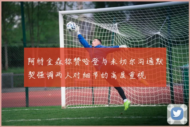 阿特金森称赞哈登与米切尔沟通默契强调两人对细节的高度重视