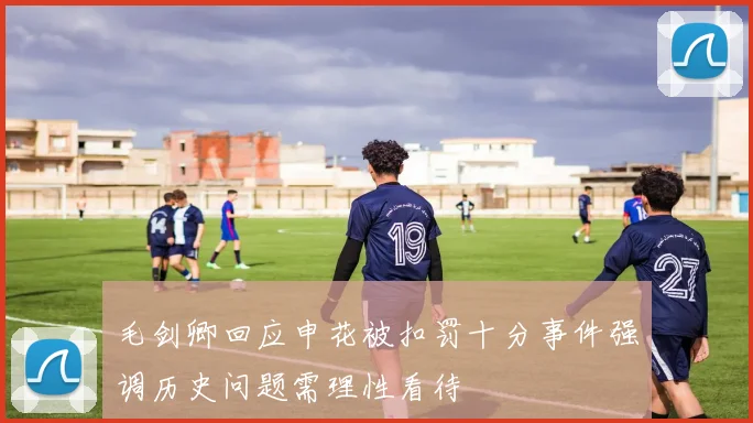 毛剑卿回应申花被扣罚十分事件强调历史问题需理性看待