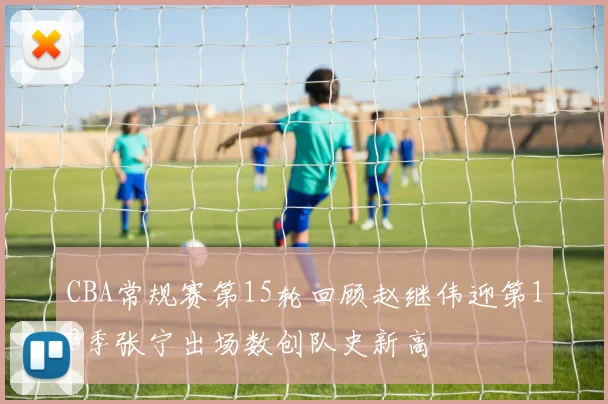 CBA常规赛第15轮回顾赵继伟迎第13季张宁出场数创队史新高