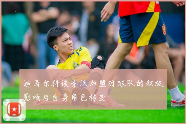 迪马尔科谈齐沃加盟对球队的积极影响与自身角色转变