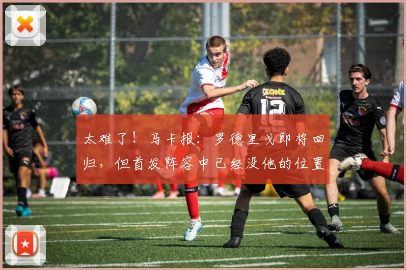 太难了！马卡报：罗德里戈即将回归，但首发阵容中已经没他的位置