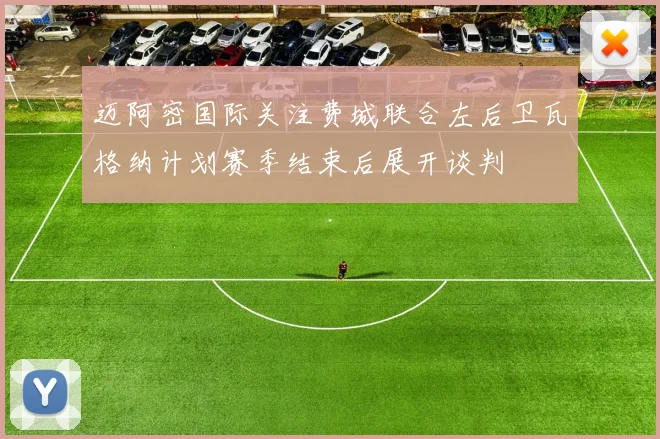 迈阿密国际关注费城联合左后卫瓦格纳计划赛季结束后展开谈判