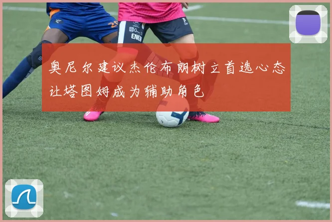 奥尼尔建议杰伦布朗树立首选心态让塔图姆成为辅助角色