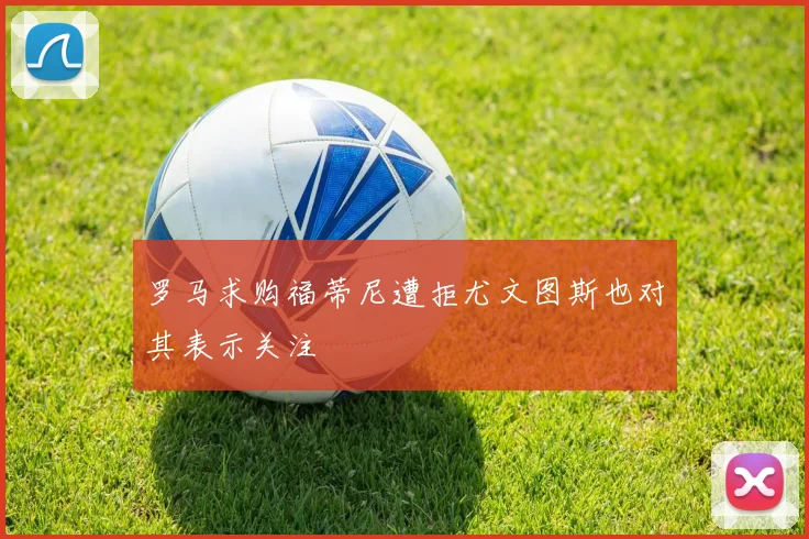 罗马求购福蒂尼遭拒尤文图斯也对其表示关注