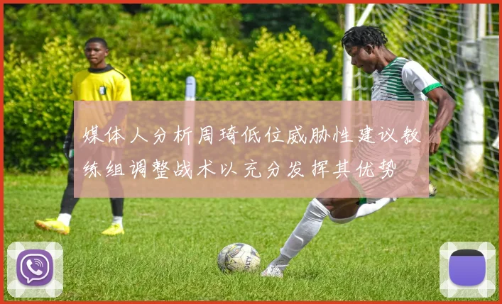 媒体人分析周琦低位威胁性建议教练组调整战术以充分发挥其优势