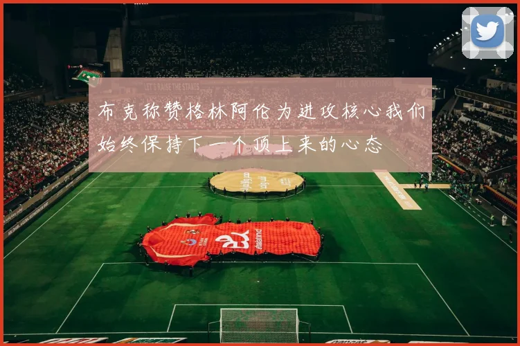 布克称赞格林阿伦为进攻核心我们始终保持下一个顶上来的心态