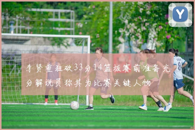 李贤重狂砍33分14篮板赛前准备充分解说员称其为比赛关键人物