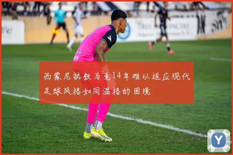 西蒙尼执教马竞14年难以适应现代足球风格如同温格的困境