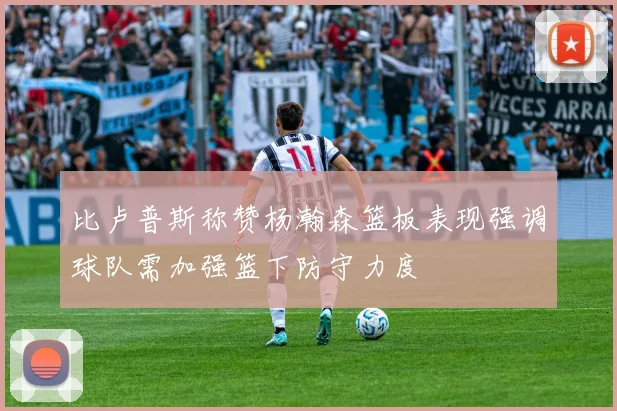 比卢普斯称赞杨瀚森篮板表现强调球队需加强篮下防守力度