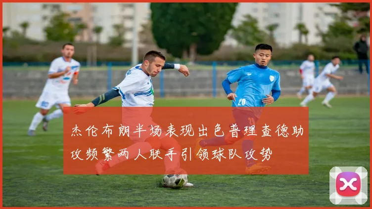 杰伦布朗半场表现出色普理查德助攻频繁两人联手引领球队攻势