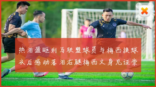 热泪盈眶利马联盟球员与梅西换球衣后感动落泪右腿梅西文身见证崇拜之情