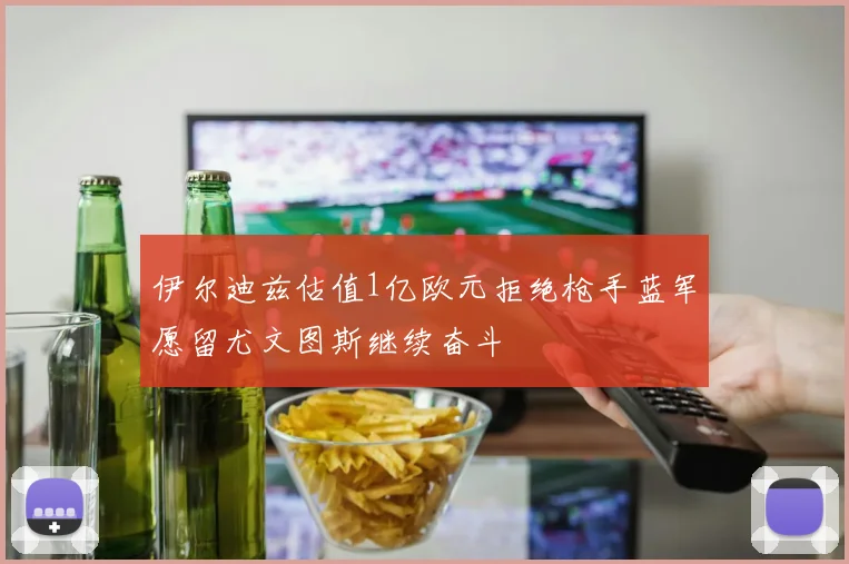 伊尔迪兹估值1亿欧元拒绝枪手蓝军愿留尤文图斯继续奋斗