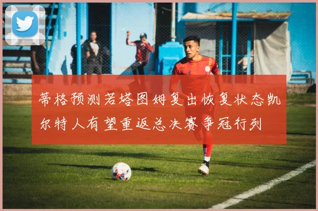 蒂格预测若塔图姆复出恢复状态凯尔特人有望重返总决赛争冠行列