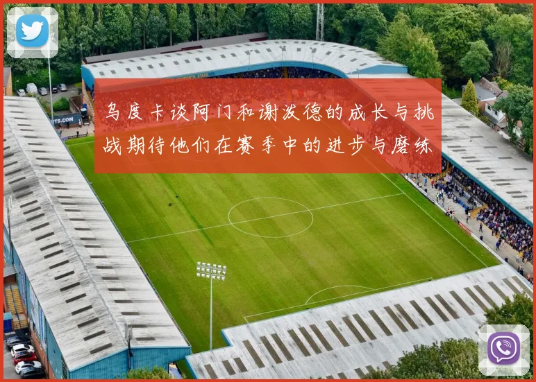 乌度卡谈阿门和谢泼德的成长与挑战期待他们在赛季中的进步与磨练
