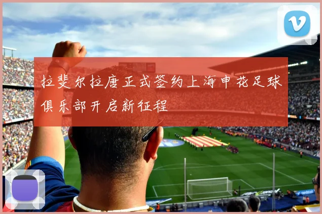 拉斐尔拉唐正式签约上海申花足球俱乐部开启新征程