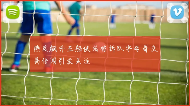 热度飙升王船侠或将拆队字母哥交易传闻引发关注