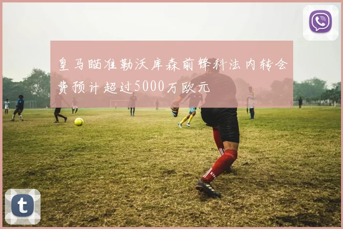 皇马瞄准勒沃库森前锋科法内转会费预计超过5000万欧元