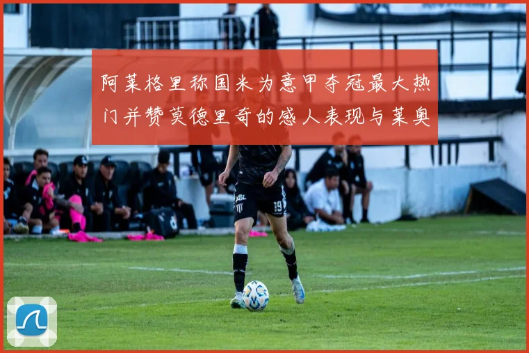 阿莱格里称国米为意甲夺冠最大热门并赞莫德里奇的感人表现与莱奥的务实转变