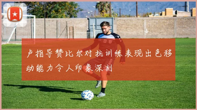 卢指导赞比尔对抗训练表现出色移动能力令人印象深刻