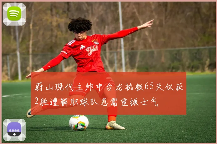 蔚山现代主帅申台龙执教65天仅获2胜遭解职球队急需重振士气
