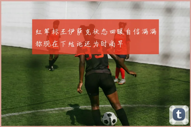 红军标王伊萨克状态回暖自信满满称现在下结论还为时尚早