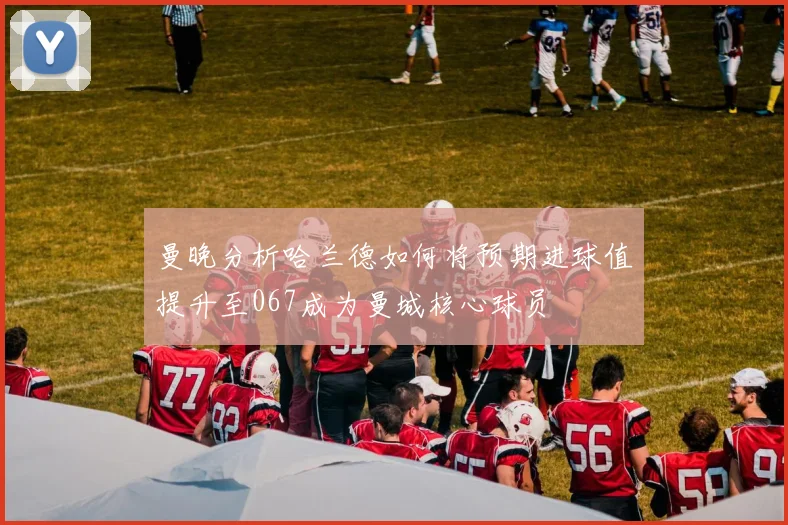 曼晚分析哈兰德如何将预期进球值提升至067成为曼城核心球员