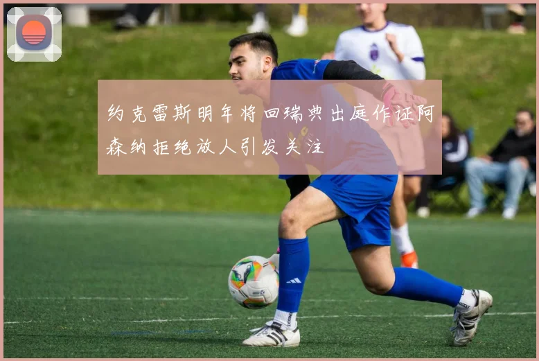 约克雷斯明年将回瑞典出庭作证阿森纳拒绝放人引发关注