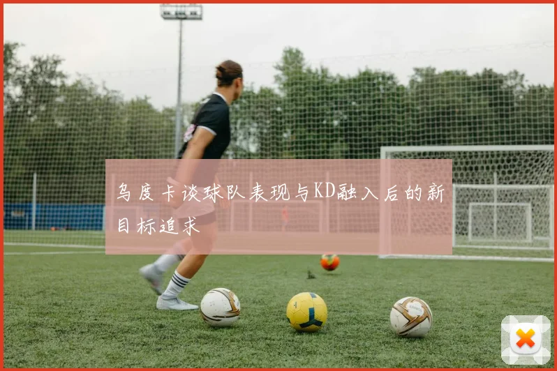 乌度卡谈球队表现与KD融入后的新目标追求