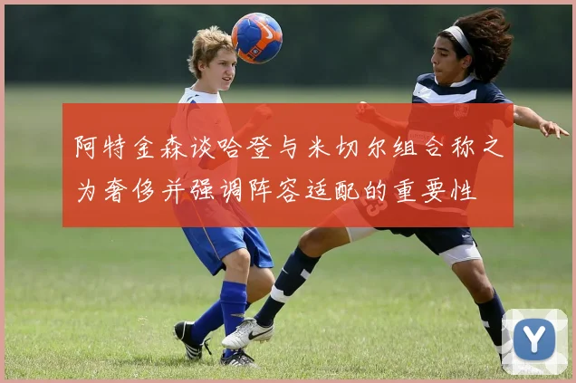 阿特金森谈哈登与米切尔组合称之为奢侈并强调阵容适配的重要性
