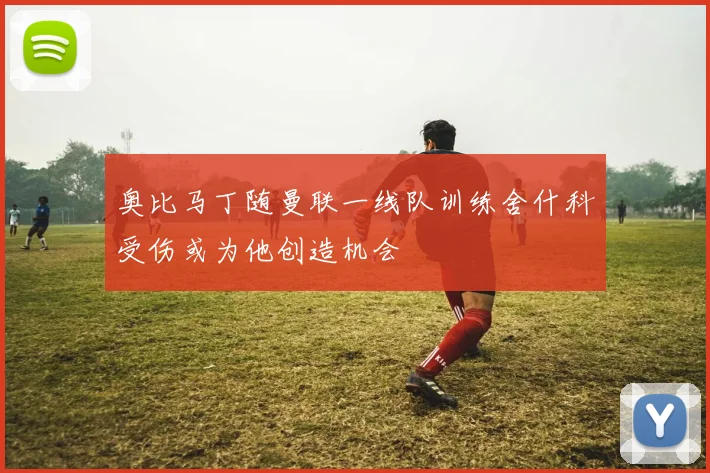 奥比马丁随曼联一线队训练舍什科受伤或为他创造机会