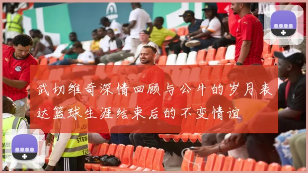 武切维奇深情回顾与公牛的岁月表达篮球生涯结束后的不变情谊