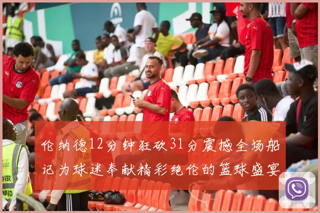 伦纳德12分钟狂砍31分震撼全场船记为球迷奉献精彩绝伦的篮球盛宴