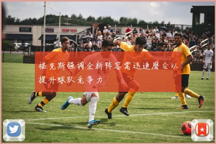 福克斯强调全新阵容需迅速磨合以提升球队竞争力
